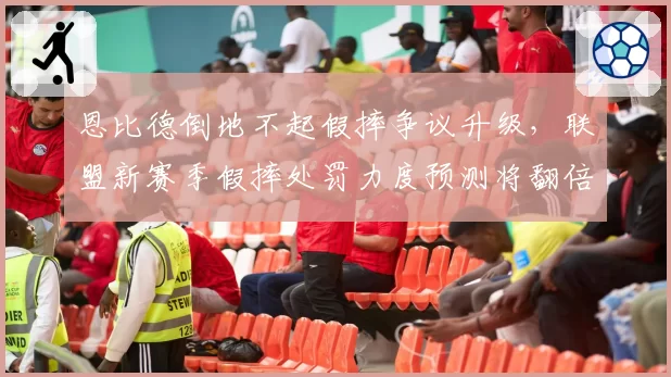 恩比德倒地不起假摔争议升级，联盟新赛季假摔处罚力度预测将翻倍