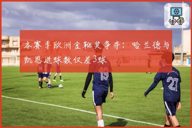 本赛季欧洲金靴奖争夺：哈兰德与凯恩进球数仅差3球