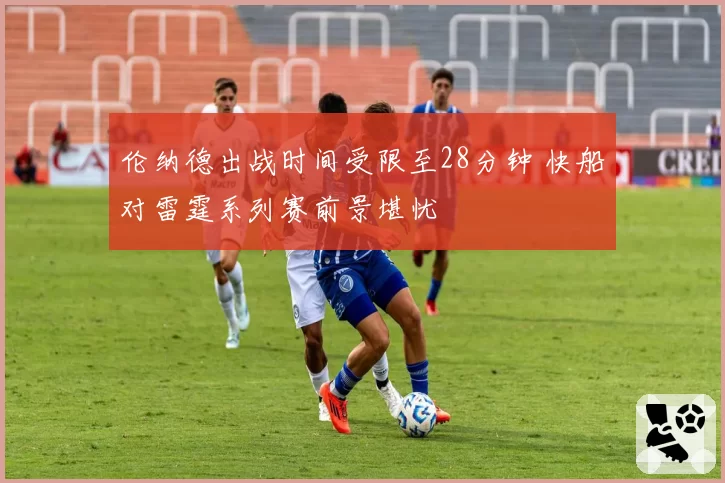 伦纳德出战时间受限至28分钟 快船对雷霆系列赛前景堪忧