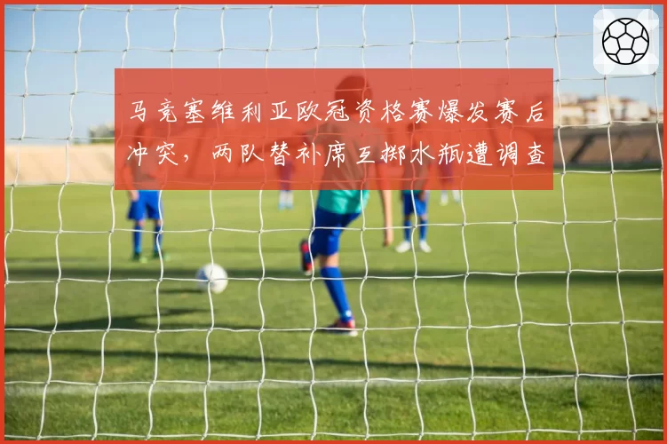 马竞塞维利亚欧冠资格赛爆发赛后冲突，两队替补席互掷水瓶遭调查