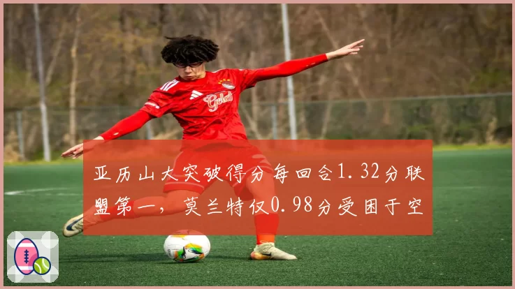 亚历山大突破得分每回合1.32分联盟第一，莫兰特仅0.98分受困于空间压缩