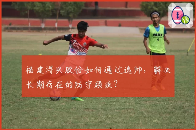 福建浔兴股份如何通过选帅,解决长期存在的防守顽疾?