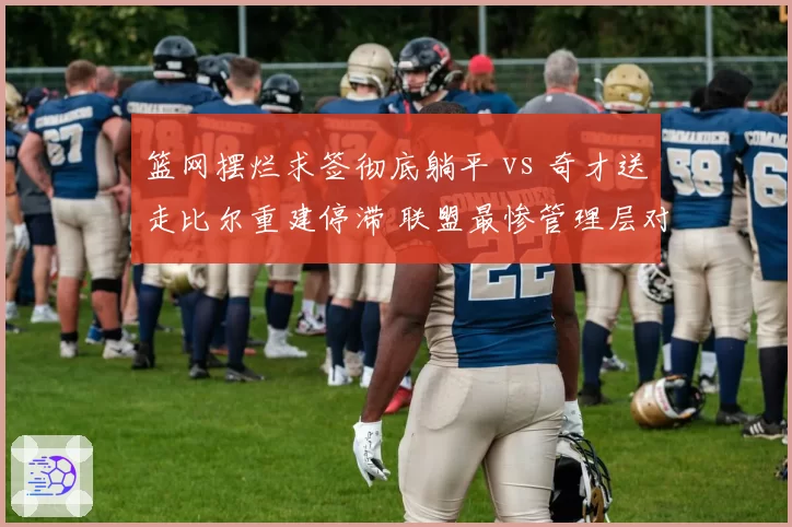 篮网摆烂求签彻底躺平 vs 奇才送走比尔重建停滞 联盟最惨管理层对比