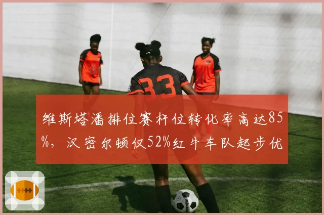 维斯塔潘排位赛杆位转化率高达85%，汉密尔顿仅52%红牛车队起步优势碾压梅赛德斯