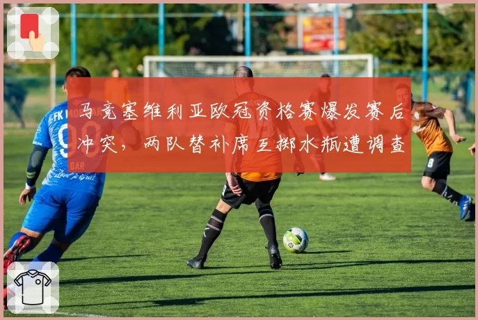 马竞塞维利亚欧冠资格赛爆发赛后冲突，两队替补席互掷水瓶遭调查