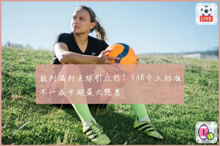 裁判漏判点球引众怒!VAR介入标准不一成中超最大隐患