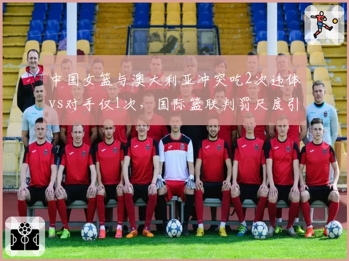 中国女篮与澳大利亚冲突吃2次违体vs对手仅1次,国际篮联判罚尺度引对比