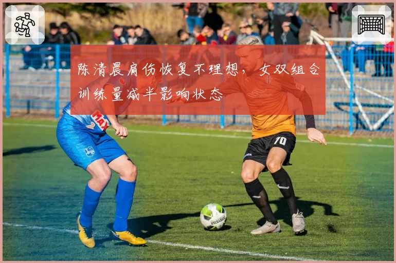 陈清晨肩伤恢复不理想，女双组合训练量减半影响状态