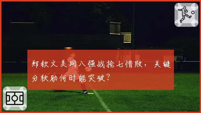 郑钦文美网八强战抢七惜败,关键分软肋何时能突破?