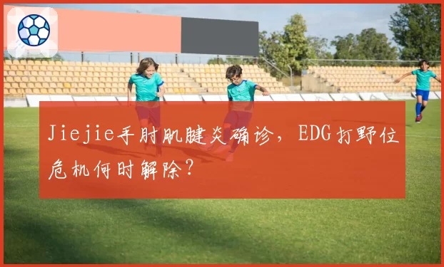 Jiejie手肘肌腱炎确诊,EDG打野位危机何时解除?