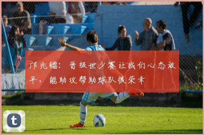 邝兆镭:晋级世少赛让我们心态放平,能助攻帮助球队很荣幸