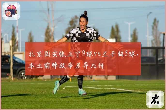 北京国安张玉宁9球vs王子铭5球，本土前锋效率差异几何