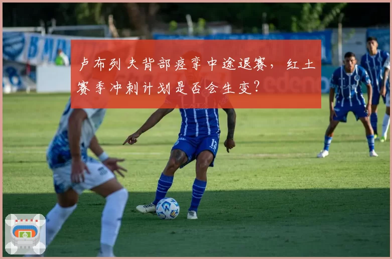 卢布列夫背部痉挛中途退赛,红土赛季冲刺计划是否会生变?