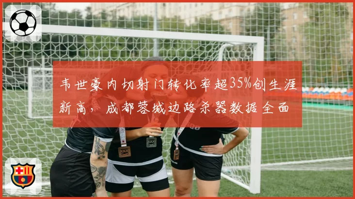 韦世豪内切射门转化率超35%创生涯新高,成都蓉城边路杀器数据全面升级