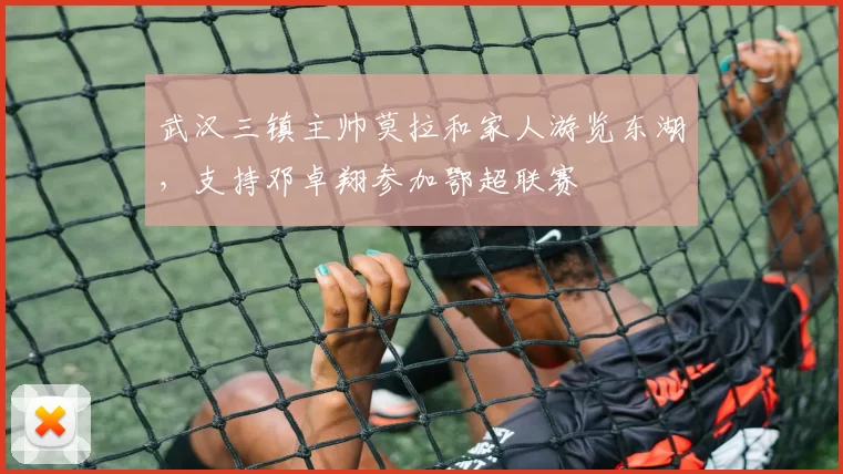 武汉三镇主帅莫拉和家人游览东湖，支持邓卓翔参加鄂超联赛