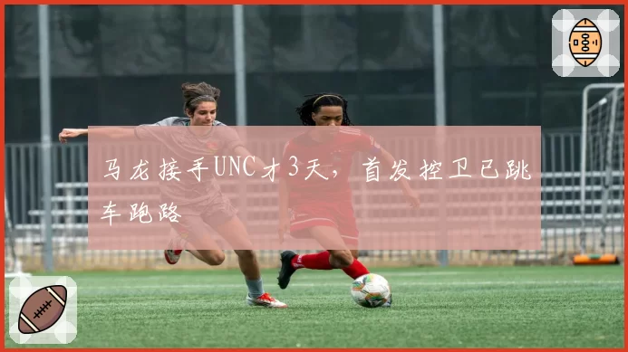 马龙接手UNC才3天，首发控卫已跳车跑路