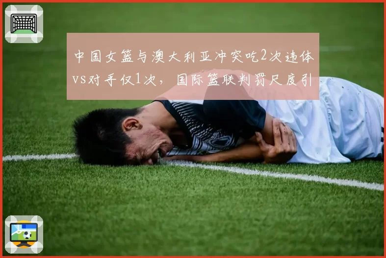 中国女篮与澳大利亚冲突吃2次违体vs对手仅1次,国际篮联判罚尺度引对比
