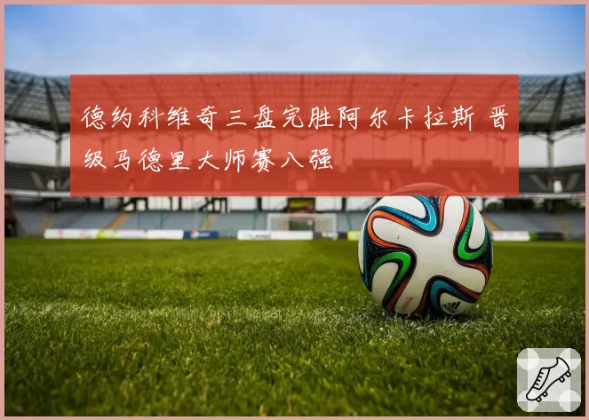 德约科维奇三盘完胜阿尔卡拉斯 晋级马德里大师赛八强