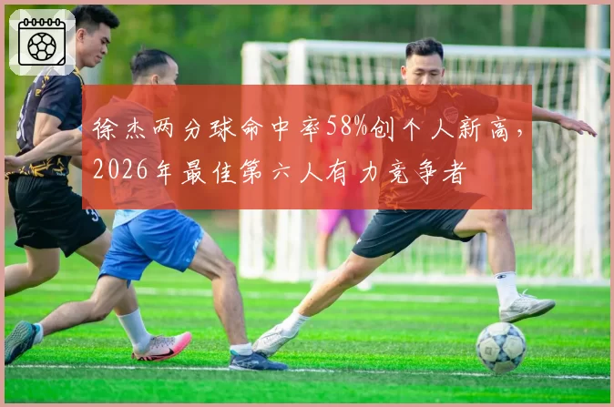 徐杰两分球命中率58%创个人新高，2026年最佳第六人有力竞争者