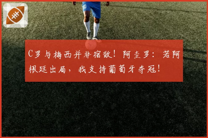 C罗与梅西并非宿敌！阿圭罗：若阿根廷出局，我支持葡萄牙夺冠！