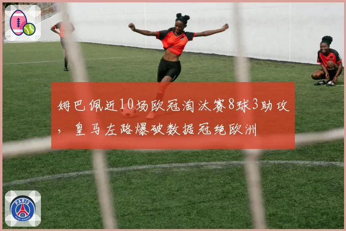 姆巴佩近10场欧冠淘汰赛8球3助攻，皇马左路爆破数据冠绝欧洲