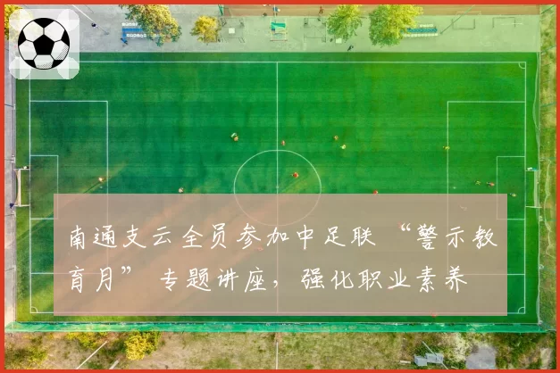 南通支云全员参加中足联 “警示教育月” 专题讲座,强化职业素养