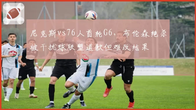 尼克斯vs76人首轮G6，布伦森绝杀被干扰球联盟道歉但难改结果