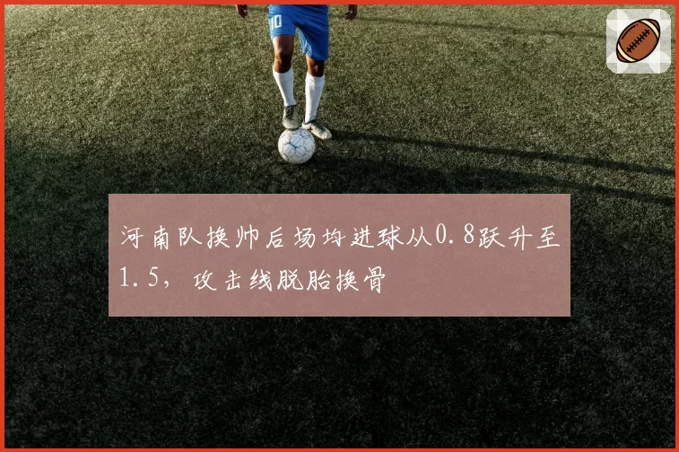 河南队换帅后场均进球从0.8跃升至1.5，攻击线脱胎换骨