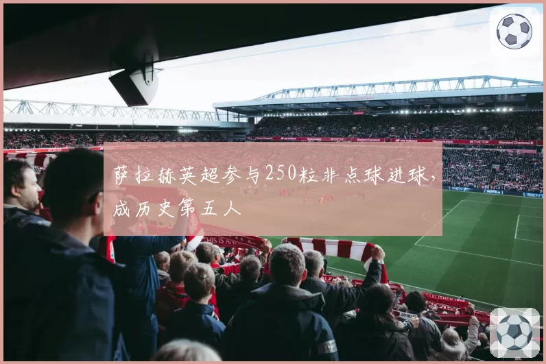 萨拉赫英超参与250粒非点球进球，成历史第五人