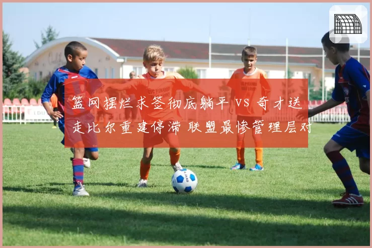 篮网摆烂求签彻底躺平 vs 奇才送走比尔重建停滞 联盟最惨管理层对比